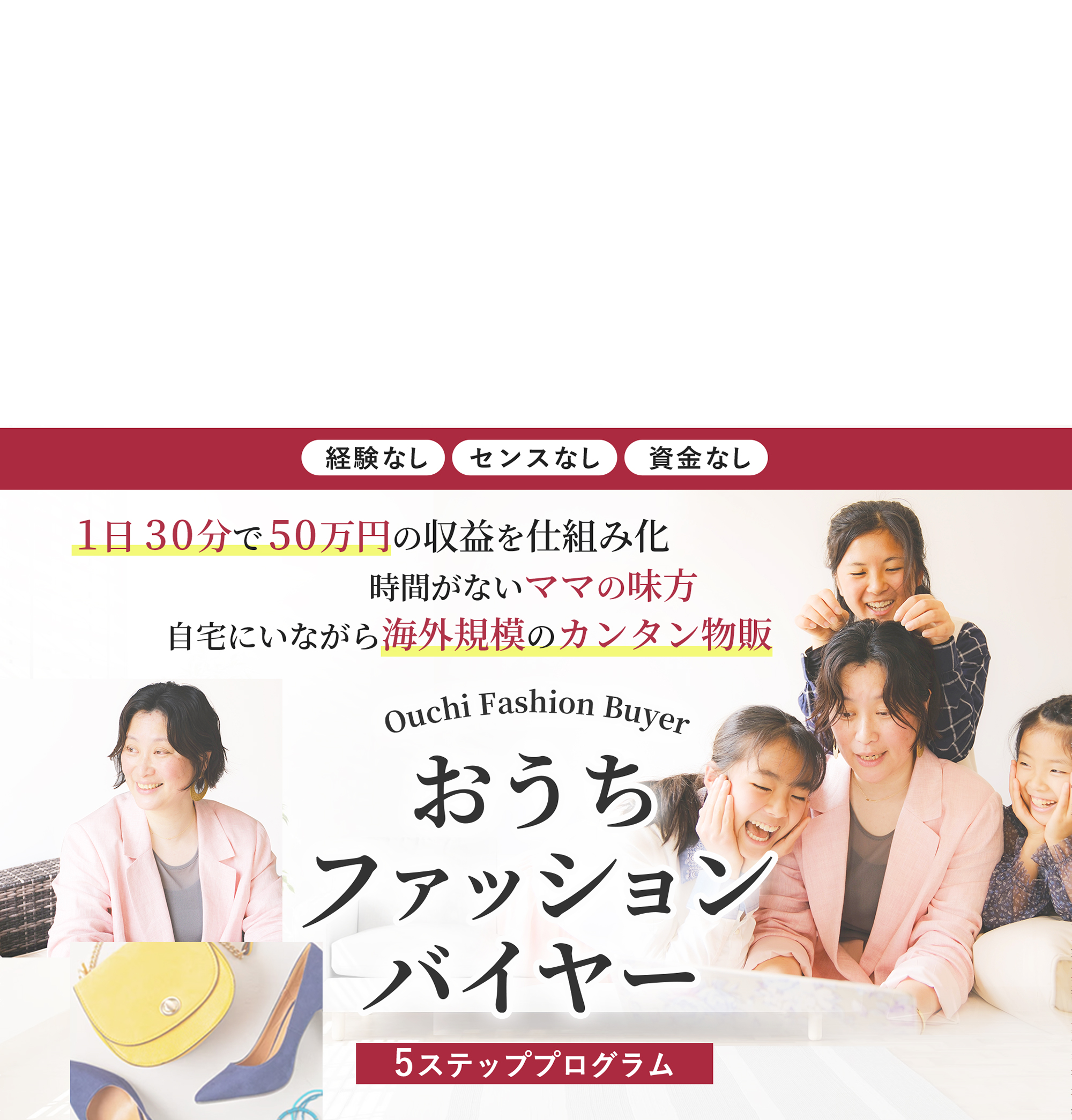 経験・センス・資金なし 1日30分で50万円の収益を仕組み化 時間がないママの味方 自宅にいながら 海外規模のカンタン物販 おうちファッションバイヤー 5ステッププログラム